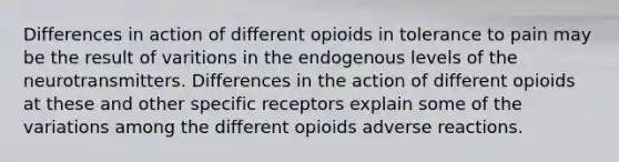 Differences in action of different opioids in tolerance to pain may be the result of varitions in the endogenous levels of the neurotransmitters. Differences in the action of different opioids at these and other specific receptors explain some of the variations among the different opioids adverse reactions.