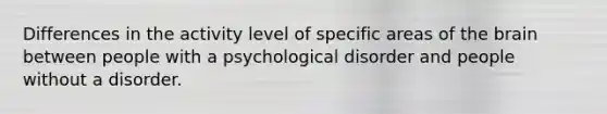 Differences in the activity level of specific areas of the brain between people with a psychological disorder and people without a disorder.