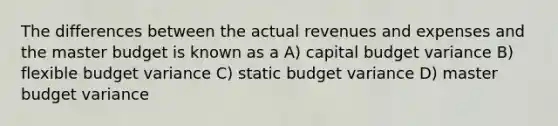 The differences between the actual revenues and expenses and the master budget is known as a A) capital budget variance B) flexible budget variance C) static budget variance D) master budget variance