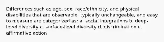 Differences such as age, sex, race/ethnicity, and physical disabilities that are observable, typically unchangeable, and easy to measure are categorized as: a. social integrations b. deep-level diversity c. surface-level diversity d. discrimination e. affirmative action