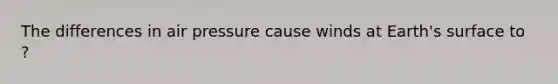 The differences in air pressure cause winds at Earth's surface to ?