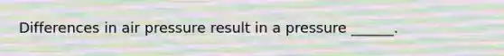 Differences in air pressure result in a pressure ______.