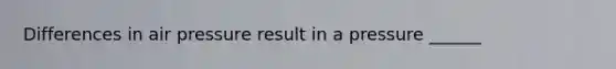 Differences in air pressure result in a pressure ______