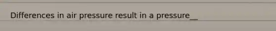 Differences in air pressure result in a pressure__