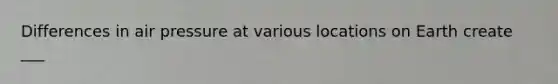 Differences in air pressure at various locations on Earth create ___