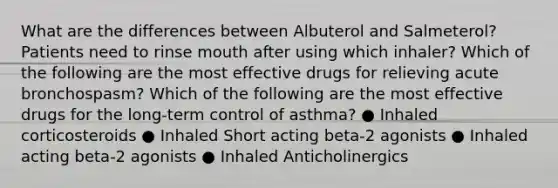 What are the differences between Albuterol and Salmeterol? Patients need to rinse mouth after using which inhaler? Which of the following are the most effective drugs for relieving acute bronchospasm? Which of the following are the most effective drugs for the long-term control of asthma? ● Inhaled corticosteroids ● Inhaled Short acting beta-2 agonists ● Inhaled acting beta-2 agonists ● Inhaled Anticholinergics