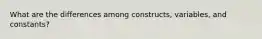 What are the differences among constructs, variables, and constants?