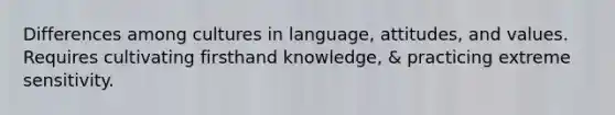 Differences among cultures in language, attitudes, and values. Requires cultivating firsthand knowledge, & practicing extreme sensitivity.