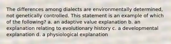 The differences among dialects are environmentally determined, not genetically controlled. This statement is an example of which of the following? a. an adaptive value explanation b. an explanation relating to evolutionary history c. a developmental explanation d. a physiological explanation