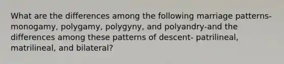 What are the differences among the following marriage patterns-monogamy, polygamy, polygyny, and polyandry-and the differences among these patterns of descent- patrilineal, matrilineal, and bilateral?