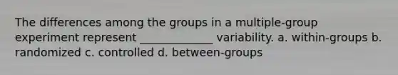 The differences among the groups in a multiple-group experiment represent _____________ variability. a. within-groups b. randomized c. controlled d. between-groups