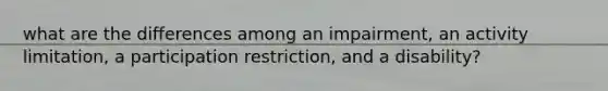 what are the differences among an impairment, an activity limitation, a participation restriction, and a disability?