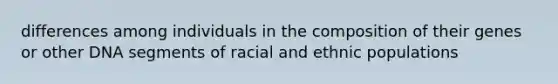 differences among individuals in the composition of their genes or other DNA segments of racial and ethnic populations