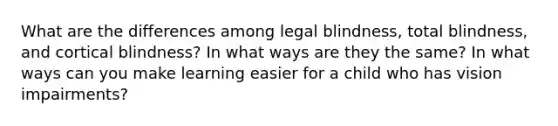 What are the differences among legal blindness, total blindness, and cortical blindness? In what ways are they the same? In what ways can you make learning easier for a child who has vision impairments?