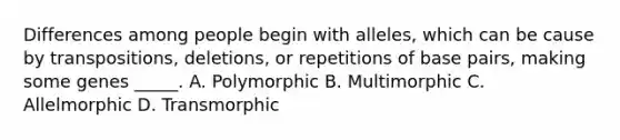 Differences among people begin with alleles, which can be cause by transpositions, deletions, or repetitions of base pairs, making some genes _____. A. Polymorphic B. Multimorphic C. Allelmorphic D. Transmorphic