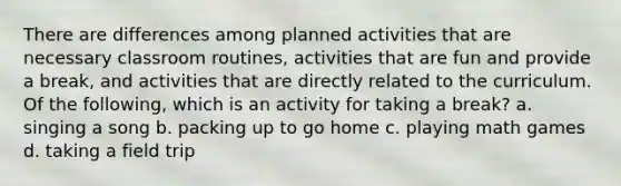 There are differences among planned activities that are necessary classroom routines, activities that are fun and provide a break, and activities that are directly related to the curriculum. Of the following, which is an activity for taking a break? a. singing a song b. packing up to go home c. playing math games d. taking a field trip