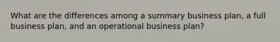 What are the differences among a summary business plan, a full business plan, and an operational business plan?