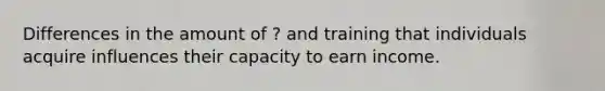 Differences in the amount of ? and training that individuals acquire influences their capacity to earn income.