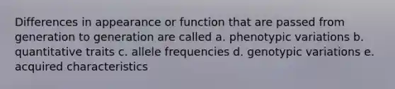 Differences in appearance or function that are passed from generation to generation are called a. phenotypic variations b. quantitative traits c. allele frequencies d. genotypic variations e. acquired characteristics