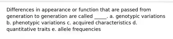 Differences in appearance or function that are passed from generation to generation are called _____. a. genotypic variations b. phenotypic variations c. acquired characteristics d. quantitative traits e. allele frequencies