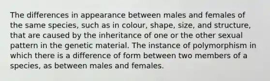 The differences in appearance between males and females of the same species, such as in colour, shape, size, and structure, that are caused by the inheritance of one or the other sexual pattern in the genetic material. The instance of polymorphism in which there is a difference of form between two members of a species, as between males and females.