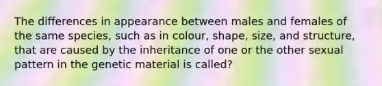 The differences in appearance between males and females of the same species, such as in colour, shape, size, and structure, that are caused by the inheritance of one or the other sexual pattern in the genetic material is called?