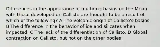 Differences in the appearance of multiring basins on the Moon with those developed on Callisto are thought to be a result of which of the following? A The volcanic origin of Callisto's basins. B The difference in the behavior of ice and silicates when impacted. C The lack of the differentiation of Callisto. D Global contraction on Callisto, but not on the other bodies.