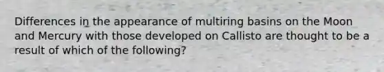 Differences in the appearance of multiring basins on the Moon and Mercury with those developed on Callisto are thought to be a result of which of the following?