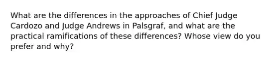 What are the differences in the approaches of Chief Judge Cardozo and Judge Andrews in Palsgraf, and what are the practical ramifications of these differences? Whose view do you prefer and why?