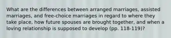 What are the differences between arranged marriages, assisted marriages, and free-choice marriages in regard to where they take place, how future spouses are brought together, and when a loving relationship is supposed to develop (pp. 118-119)?