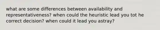 what are some differences between availability and representativeness? when could the heuristic lead you tot he correct decision? when could it lead you astray?