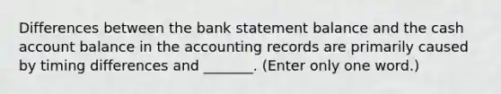 Differences between the bank statement balance and the cash account balance in the accounting records are primarily caused by timing differences and _______. (Enter only one word.)