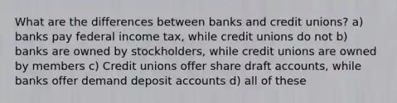 What are the differences between banks and credit unions? a) banks pay federal income tax, while credit unions do not b) banks are owned by stockholders, while credit unions are owned by members c) Credit unions offer share draft accounts, while banks offer demand deposit accounts d) all of these