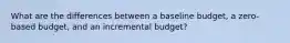 What are the differences between a baseline budget, a zero-based budget, and an incremental budget?