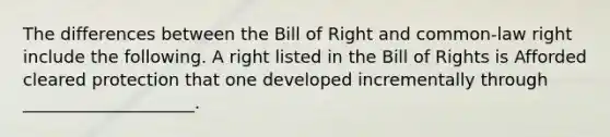 The differences between the Bill of Right and common-law right include the following. A right listed in the Bill of Rights is Afforded cleared protection that one developed incrementally through ____________________.