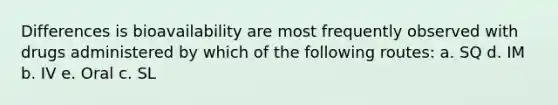 Differences is bioavailability are most frequently observed with drugs administered by which of the following routes: a. SQ d. IM b. IV e. Oral c. SL