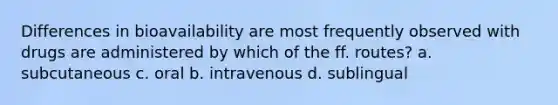 Differences in bioavailability are most frequently observed with drugs are administered by which of the ff. routes? a. subcutaneous c. oral b. intravenous d. sublingual