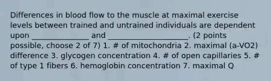 Differences in blood flow to the muscle at maximal exercise levels between trained and untrained individuals are dependent upon _______________ and _____________________. (2 points possible, choose 2 of 7) 1. # of mitochondria 2. maximal (a-VO2) difference 3. glycogen concentration 4. # of open capillaries 5. # of type 1 fibers 6. hemoglobin concentration 7. maximal Q