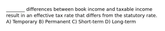 ________ differences between book income and taxable income result in an effective tax rate that differs from the statutory rate. A) Temporary B) Permanent C) Short-term D) Long-term