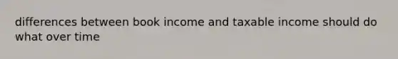 differences between book income and taxable income should do what over time