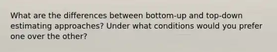 What are the differences between bottom-up and top-down estimating approaches? Under what conditions would you prefer one over the other?