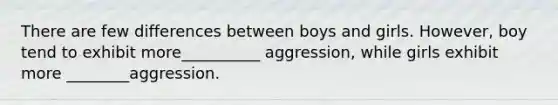 There are few differences between boys and girls. However, boy tend to exhibit more__________ aggression, while girls exhibit more ________aggression.