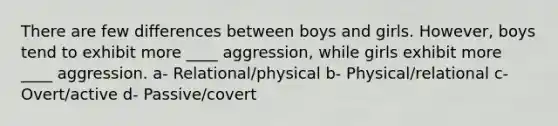 There are few differences between boys and girls. However, boys tend to exhibit more ____ aggression, while girls exhibit more ____ aggression. a- Relational/physical b- Physical/relational c- Overt/active d- Passive/covert