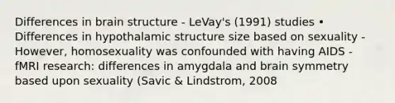 Differences in brain structure - LeVay's (1991) studies • Differences in hypothalamic structure size based on sexuality - However, homosexuality was confounded with having AIDS - fMRI research: differences in amygdala and brain symmetry based upon sexuality (Savic & Lindstrom, 2008