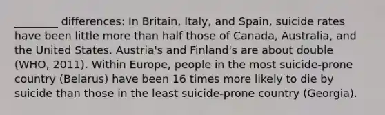 ________ differences: In Britain, Italy, and Spain, suicide rates have been little more than half those of Canada, Australia, and the United States. Austria's and Finland's are about double (WHO, 2011). Within Europe, people in the most suicide-prone country (Belarus) have been 16 times more likely to die by suicide than those in the least suicide-prone country (Georgia).