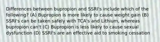 Differences between bupropion and SSRI's include which of the following? (A) Bupropion is more likely to cause weight gain (B) SSRI's can be taken safely with TCA's and Lithium, whereas bupropion can't (C) Bupropion is less likely to cause sexual dysfunction (D) SSRI's are an effective aid to smoking cessation