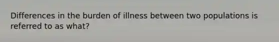 Differences in the burden of illness between two populations is referred to as what?