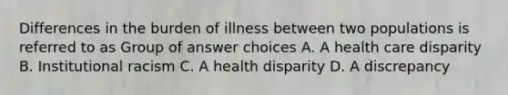 Differences in the burden of illness between two populations is referred to as Group of answer choices A. A health care disparity B. Institutional racism C. A health disparity D. A discrepancy