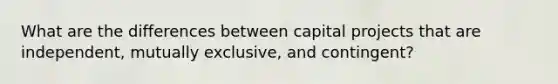 What are the differences between capital projects that are independent, mutually exclusive, and contingent?