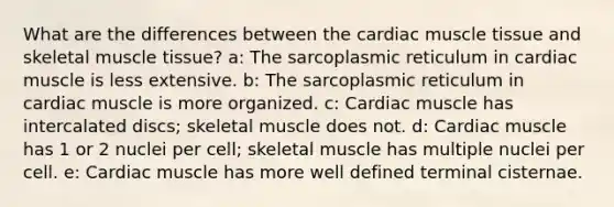 What are the differences between the cardiac <a href='https://www.questionai.com/knowledge/kMDq0yZc0j-muscle-tissue' class='anchor-knowledge'>muscle tissue</a> and skeletal muscle tissue? a: The sarcoplasmic reticulum in cardiac muscle is less extensive. b: The sarcoplasmic reticulum in cardiac muscle is more organized. c: Cardiac muscle has intercalated discs; skeletal muscle does not. d: Cardiac muscle has 1 or 2 nuclei per cell; skeletal muscle has multiple nuclei per cell. e: Cardiac muscle has more well defined terminal cisternae.